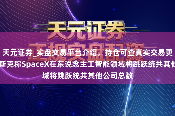 天元证券_实盘交易平台介绍，持仓可查真实交易更有保障 马斯克称SpaceX在东说念主工智能领域将跳跃统共其他公司总数