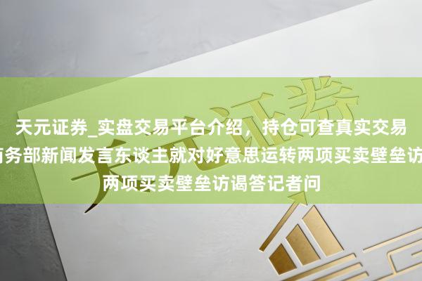天元证券_实盘交易平台介绍,持仓可查真实交易更有保障 商务部新闻发言东谈主就对好意思运转两项买卖壁垒访谒答记者问