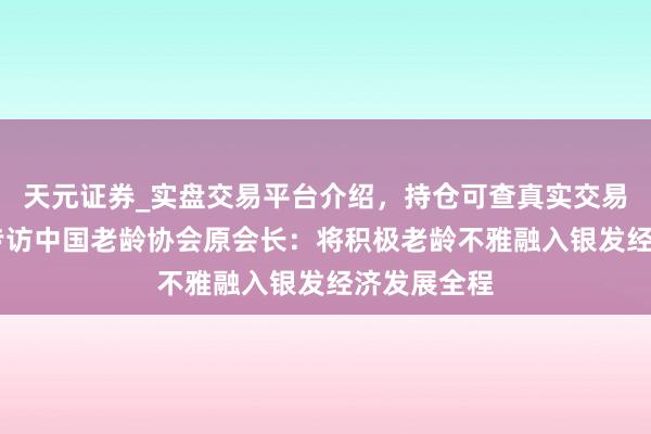 天元证券_实盘交易平台介绍，持仓可查真实交易更有保障 专访中国老龄协会原会长：将积极老龄不雅融入银发经济发展全程