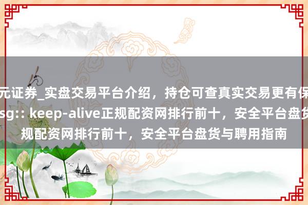 天元证券_实盘交易平台介绍，持仓可查真实交易更有保障 z_error_msg:: keep-alive正规配资网排行前十，安全平台盘货与聘用指南