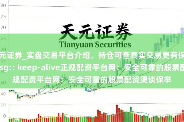 天元证券_实盘交易平台介绍，持仓可查真实交易更有保障 z_error_msg:: keep-alive正规配资平台网：安全可靠的股票配资渠谈保举