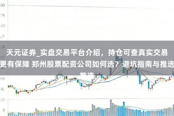 天元证券_实盘交易平台介绍，持仓可查真实交易更有保障 郑州股票配资公司如何选？避坑指南与推选