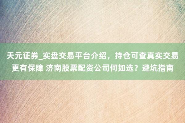 天元证券_实盘交易平台介绍，持仓可查真实交易更有保障 济南股票配资公司何如选？避坑指南