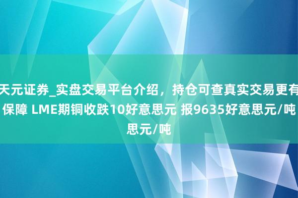 天元证券_实盘交易平台介绍，持仓可查真实交易更有保障 LME期铜收跌10好意思元 报9635好意思元/吨