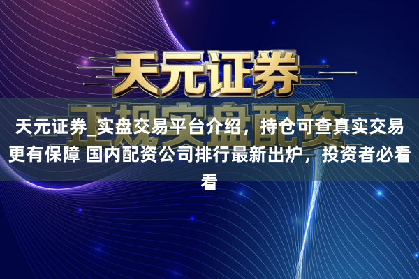 天元证券_实盘交易平台介绍，持仓可查真实交易更有保障 国内配资公司排行最新出炉，投资者必看
