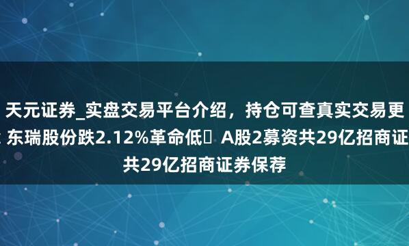 天元证券_实盘交易平台介绍，持仓可查真实交易更有保障 东瑞股份跌2.12%革命低 A股2募资共29亿招商证券保荐