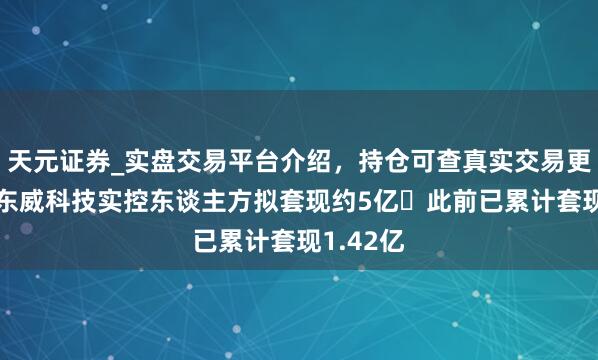 天元证券_实盘交易平台介绍，持仓可查真实交易更有保障 东威科技实控东谈主方拟套现约5亿 此前已累计套现1.42亿