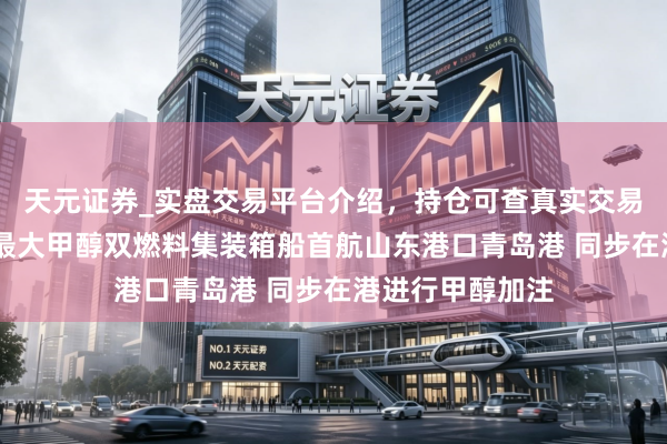 天元证券_实盘交易平台介绍，持仓可查真实交易更有保障 民众最大甲醇双燃料集装箱船首航山东港口青岛港 同步在港进行甲醇加注