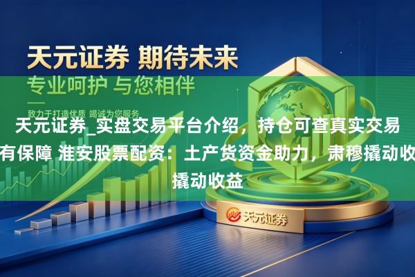 天元证券_实盘交易平台介绍，持仓可查真实交易更有保障 淮安股票配资：土产货资金助力，肃穆撬动收益